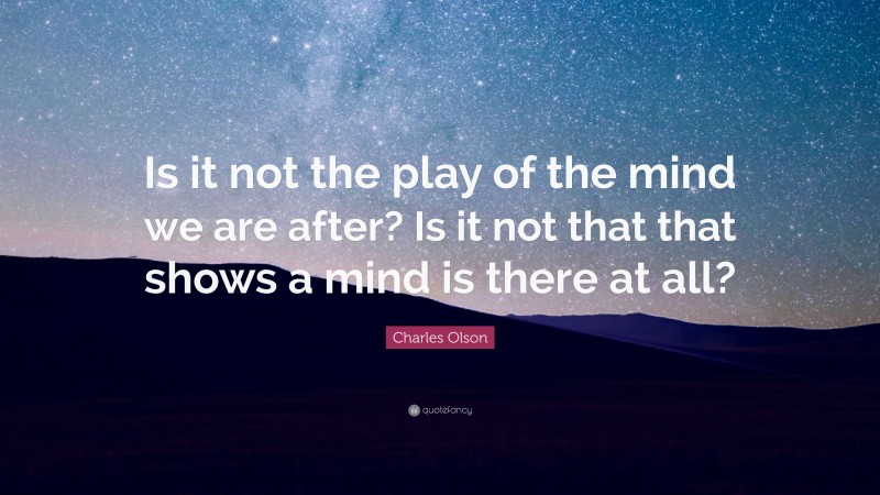 Charles Olson Quote: “Is it not the play of the mind we are after? Is it not that that shows a mind is there at all?”