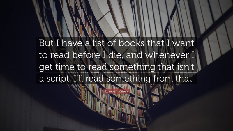 Elizabeth Olsen Quote: “But I have a list of books that I want to read before I die, and whenever I get time to read something that isn’t a script, I’ll read something from that.”