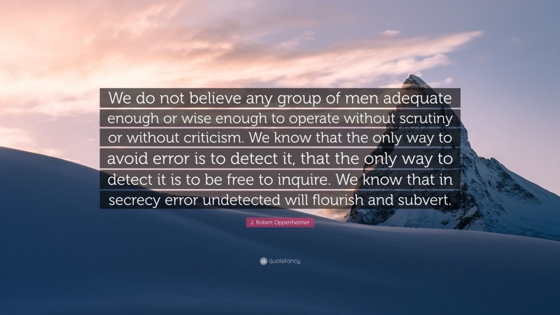 J. Robert Oppenheimer Quote: “We do not believe any group of men adequate enough or wise enough to operate without scrutiny or without criticism. We know that the only way to avoid error is to detect it, that the only way to detect it is to be free to inquire. We know that in secrecy error undetected will flourish and subvert.”