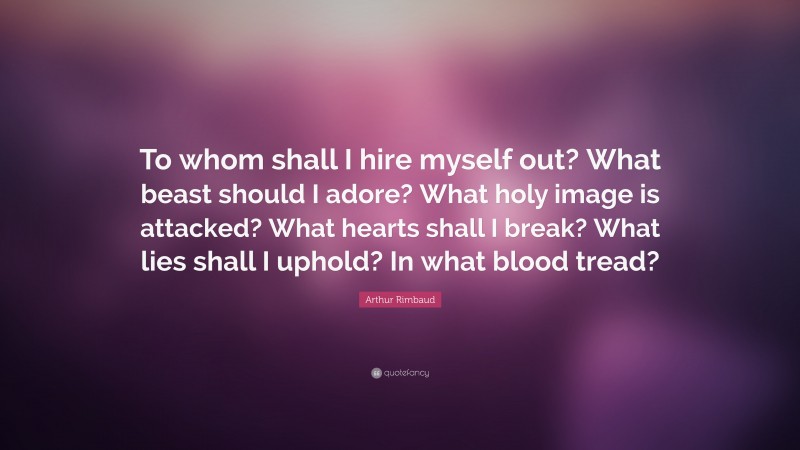 Arthur Rimbaud Quote: “To whom shall I hire myself out? What beast should I adore? What holy image is attacked? What hearts shall I break? What lies shall I uphold? In what blood tread?”