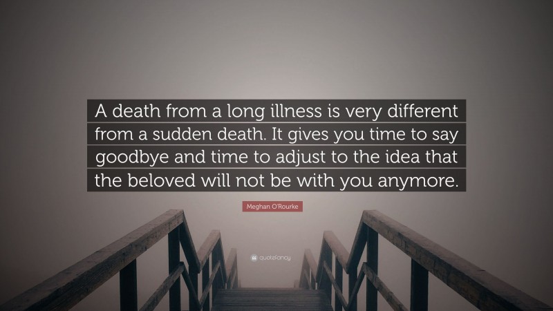 Meghan O'Rourke Quote: “A death from a long illness is very different from a sudden death. It gives you time to say goodbye and time to adjust to the idea that the beloved will not be with you anymore.”