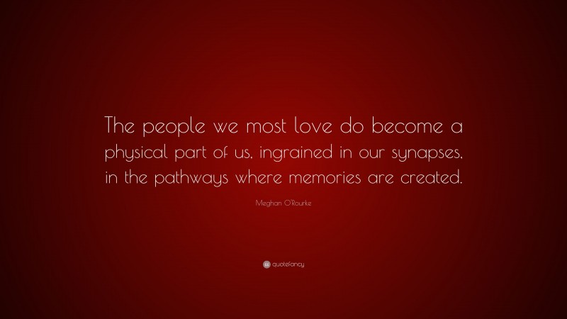 Meghan O'Rourke Quote: “The people we most love do become a physical part of us, ingrained in our synapses, in the pathways where memories are created.”