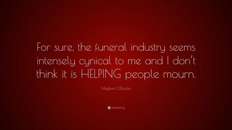 Meghan O'Rourke Quote: “For sure, the funeral industry seems intensely cynical to me and I don’t think it is HELPING people mourn.”