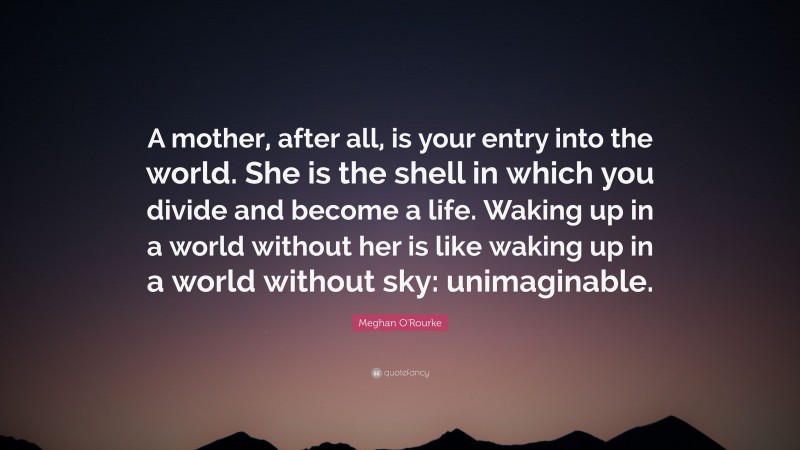 Meghan O'Rourke Quote: “A mother, after all, is your entry into the world. She is the shell in which you divide and become a life. Waking up in a world without her is like waking up in a world without sky: unimaginable.”