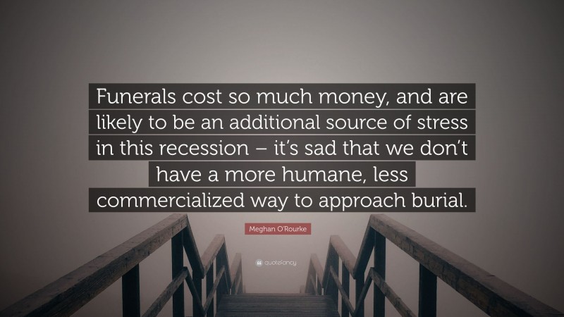 Meghan O'Rourke Quote: “Funerals cost so much money, and are likely to be an additional source of stress in this recession – it’s sad that we don’t have a more humane, less commercialized way to approach burial.”