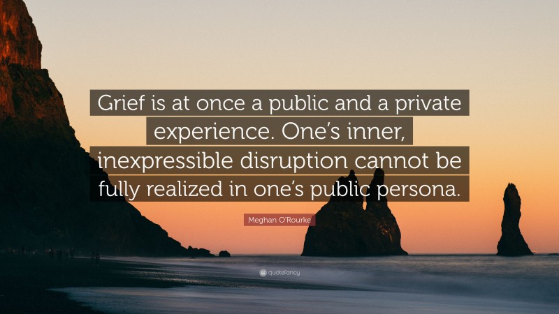 Meghan O'Rourke Quote: “Grief is at once a public and a private experience. One’s inner, inexpressible disruption cannot be fully realized in one’s public persona.”