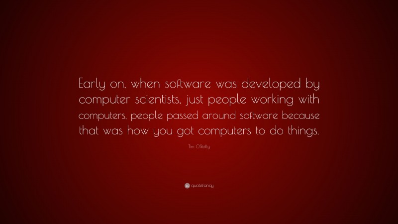 Tim O'Reilly Quote: “Early on, when software was developed by computer scientists, just people working with computers, people passed around software because that was how you got computers to do things.”
