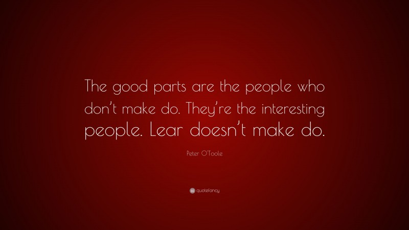 Peter O'Toole Quote: “The good parts are the people who don’t make do. They’re the interesting people. Lear doesn’t make do.”