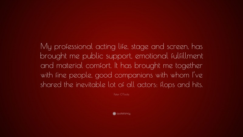 Peter O'Toole Quote: “My professional acting life, stage and screen, has brought me public support, emotional fulfillment and material comfort. It has brought me together with fine people, good companions with whom I’ve shared the inevitable lot of all actors: flops and hits.”