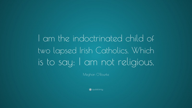 Meghan O'Rourke Quote: “I am the indoctrinated child of two lapsed Irish Catholics. Which is to say: I am not religious.”