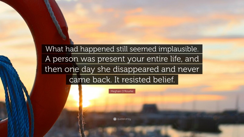 Meghan O'Rourke Quote: “What had happened still seemed implausible. A person was present your entire life, and then one day she disappeared and never came back. It resisted belief.”