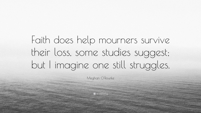 Meghan O'Rourke Quote: “Faith does help mourners survive their loss, some studies suggest; but I imagine one still struggles.”