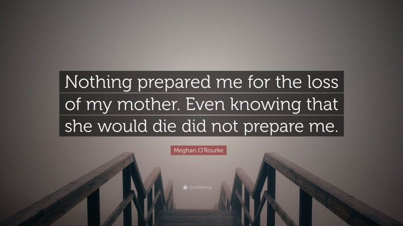 Meghan O'Rourke Quote: “Nothing prepared me for the loss of my mother. Even knowing that she would die did not prepare me.”