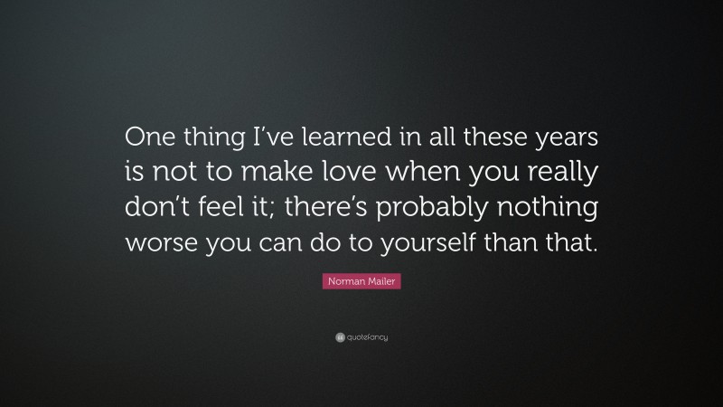Norman Mailer Quote: “One thing I’ve learned in all these years is not to make love when you really don’t feel it; there’s probably nothing worse you can do to yourself than that.”