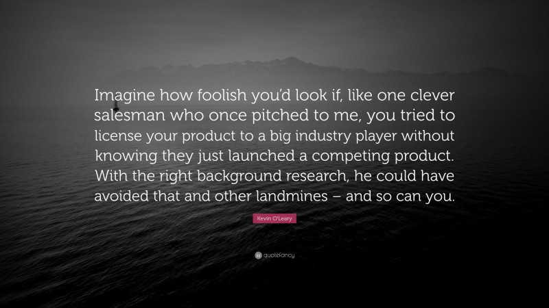 Kevin O'Leary Quote: “Imagine how foolish you’d look if, like one clever salesman who once pitched to me, you tried to license your product to a big industry player without knowing they just launched a competing product. With the right background research, he could have avoided that and other landmines – and so can you.”