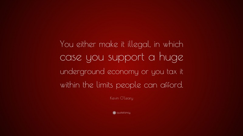 Kevin O'Leary Quote: “You either make it illegal, in which case you support a huge underground economy or you tax it within the limits people can afford.”