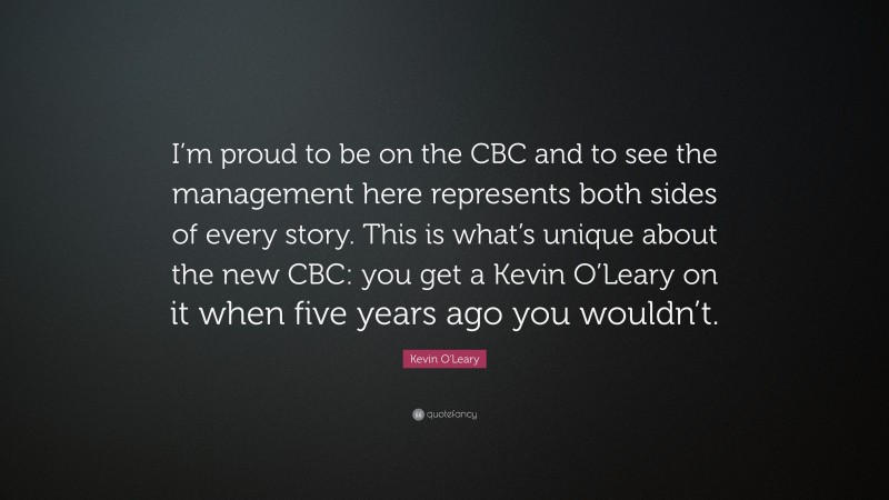 Kevin O'Leary Quote: “I’m proud to be on the CBC and to see the management here represents both sides of every story. This is what’s unique about the new CBC: you get a Kevin O’Leary on it when five years ago you wouldn’t.”