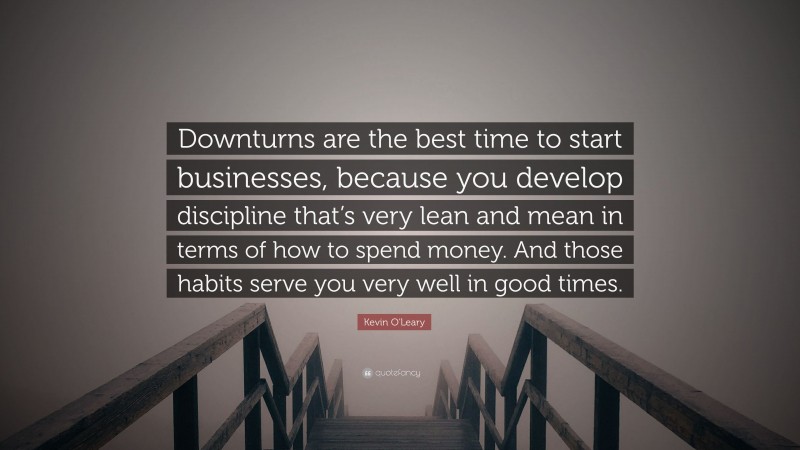 Kevin O'Leary Quote: “Downturns are the best time to start businesses, because you develop discipline that’s very lean and mean in terms of how to spend money. And those habits serve you very well in good times.”