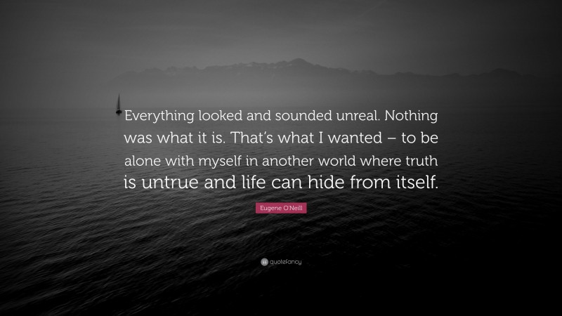 Eugene O'Neill Quote: “Everything looked and sounded unreal. Nothing was what it is. That’s what I wanted – to be alone with myself in another world where truth is untrue and life can hide from itself.”