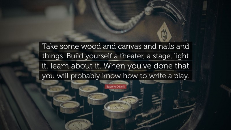 Eugene O'Neill Quote: “Take some wood and canvas and nails and things. Build yourself a theater, a stage, light it, learn about it. When you’ve done that you will probably know how to write a play.”