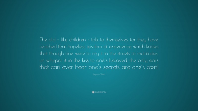 Eugene O'Neill Quote: “The old – like children – talk to themselves, for they have reached that hopeless wisdom of experience which knows that though one were to cry it in the streets to multitudes, or whisper it in the kiss to one’s beloved, the only ears that can ever hear one’s secrets are one’s own!”