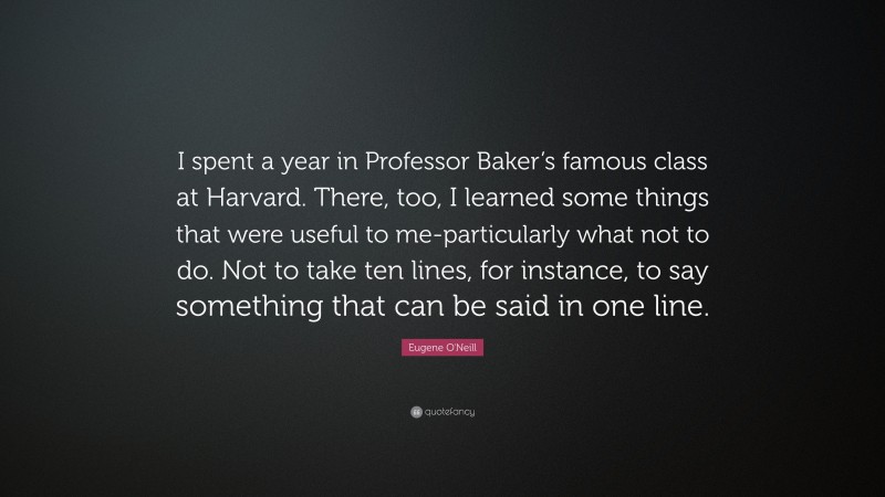 Eugene O'Neill Quote: “I spent a year in Professor Baker’s famous class at Harvard. There, too, I learned some things that were useful to me-particularly what not to do. Not to take ten lines, for instance, to say something that can be said in one line.”