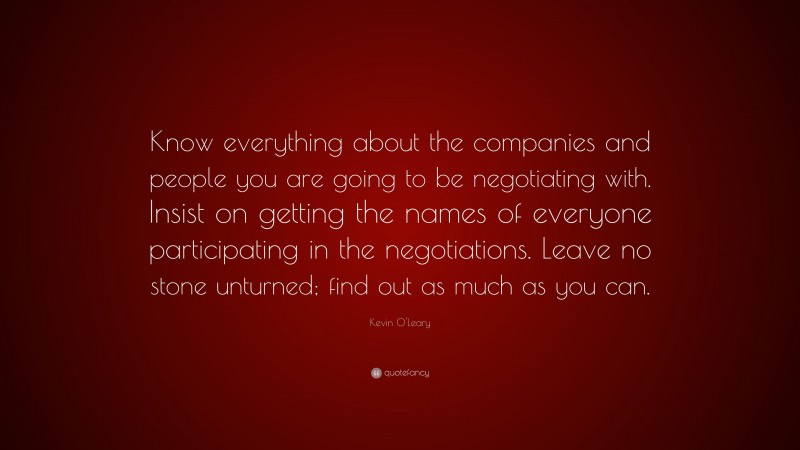 Kevin O'Leary Quote: “Know everything about the companies and people you are going to be negotiating with. Insist on getting the names of everyone participating in the negotiations. Leave no stone unturned; find out as much as you can.”