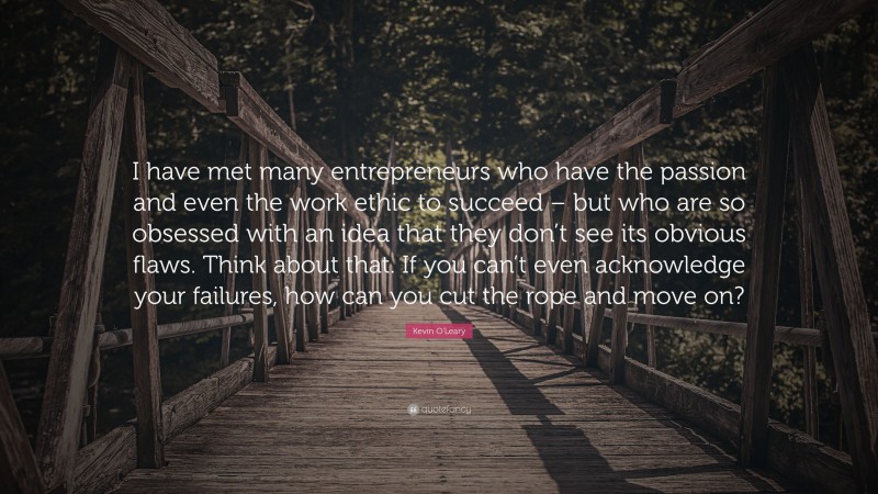 Kevin O'Leary Quote: “I have met many entrepreneurs who have the passion and even the work ethic to succeed – but who are so obsessed with an idea that they don’t see its obvious flaws. Think about that. If you can’t even acknowledge your failures, how can you cut the rope and move on?”
