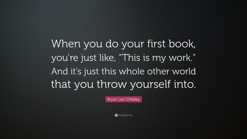 Bryan Lee O'Malley Quote: “When you do your first book, you’re just like, “This is my work.” And it’s just this whole other world that you throw yourself into.”