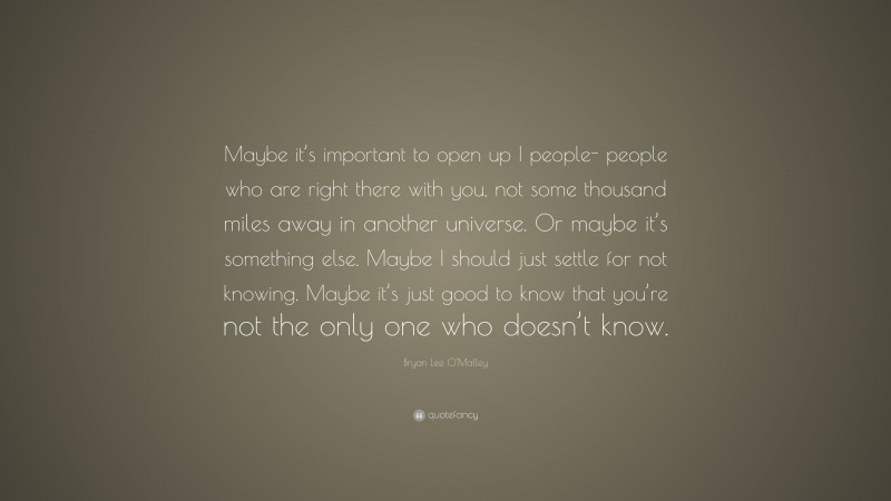 Bryan Lee O'Malley Quote: “Maybe it’s important to open up I people- people who are right there with you, not some thousand miles away in another universe. Or maybe it’s something else. Maybe I should just settle for not knowing. Maybe it’s just good to know that you’re not the only one who doesn’t know.”