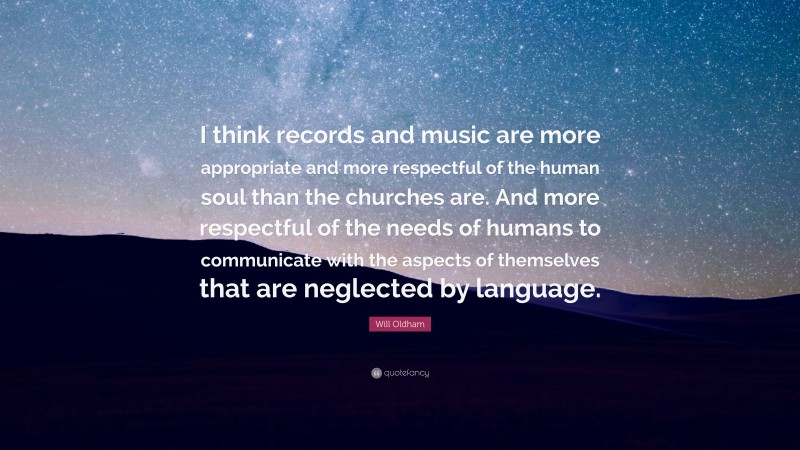 Will Oldham Quote: “I think records and music are more appropriate and more respectful of the human soul than the churches are. And more respectful of the needs of humans to communicate with the aspects of themselves that are neglected by language.”