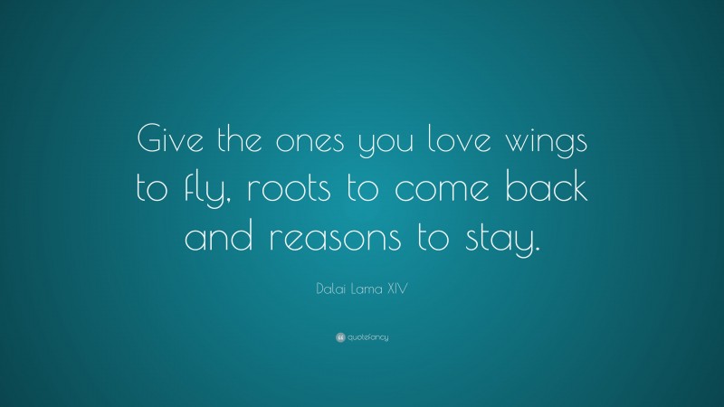 Dalai Lama XIV Quote: “Give the ones you love wings to fly, roots to come back and reasons to stay.”