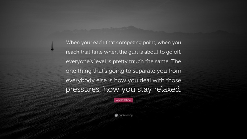 Apolo Ohno Quote: “When you reach that competing point, when you reach that time when the gun is about to go off, everyone’s level is pretty much the same. The one thing that’s going to separate you from everybody else is how you deal with those pressures, how you stay relaxed.”