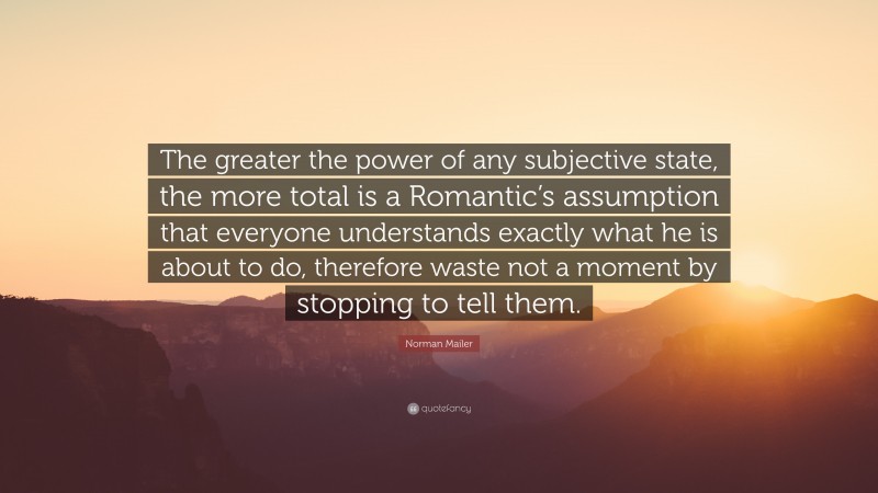 Norman Mailer Quote: “The greater the power of any subjective state, the more total is a Romantic’s assumption that everyone understands exactly what he is about to do, therefore waste not a moment by stopping to tell them.”