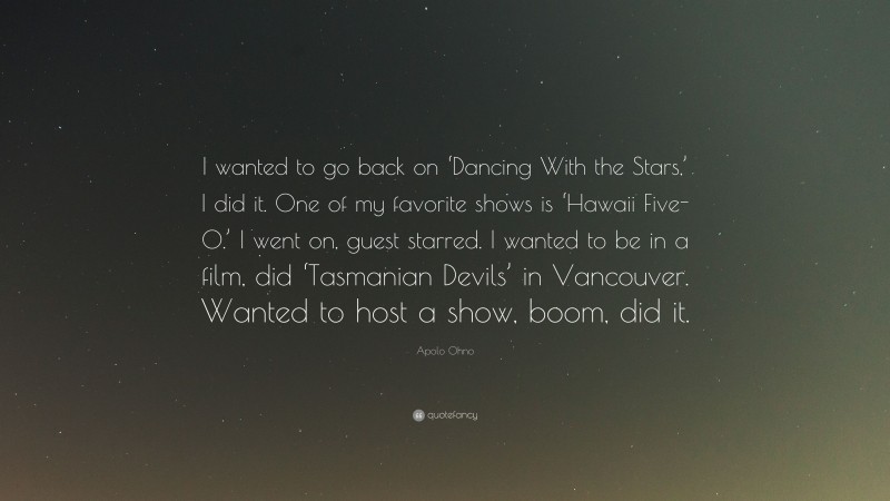 Apolo Ohno Quote: “I wanted to go back on ‘Dancing With the Stars,’ I did it. One of my favorite shows is ‘Hawaii Five-0.’ I went on, guest starred. I wanted to be in a film, did ‘Tasmanian Devils’ in Vancouver. Wanted to host a show, boom, did it.”