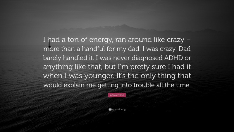 Apolo Ohno Quote: “I had a ton of energy, ran around like crazy – more than a handful for my dad. I was crazy. Dad barely handled it. I was never diagnosed ADHD or anything like that, but I’m pretty sure I had it when I was younger. It’s the only thing that would explain me getting into trouble all the time.”