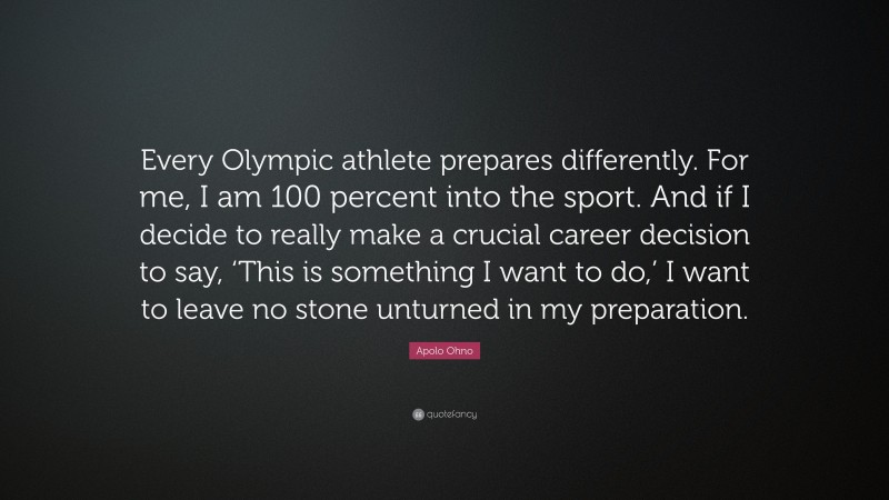 Apolo Ohno Quote: “Every Olympic athlete prepares differently. For me, I am 100 percent into the sport. And if I decide to really make a crucial career decision to say, ‘This is something I want to do,’ I want to leave no stone unturned in my preparation.”