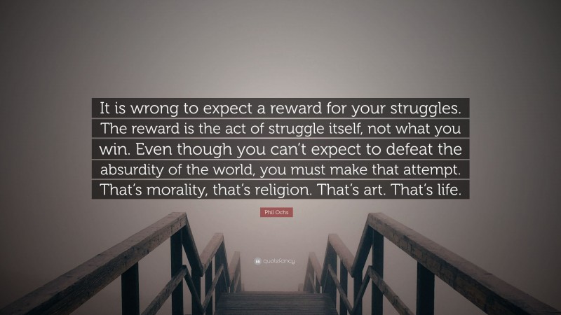 Phil Ochs Quote: “It is wrong to expect a reward for your struggles. The reward is the act of struggle itself, not what you win. Even though you can’t expect to defeat the absurdity of the world, you must make that attempt. That’s morality, that’s religion. That’s art. That’s life.”