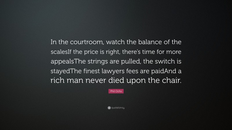Phil Ochs Quote: “In the courtroom, watch the balance of the scalesIf the price is right, there’s time for more appealsThe strings are pulled, the switch is stayedThe finest lawyers fees are paidAnd a rich man never died upon the chair.”