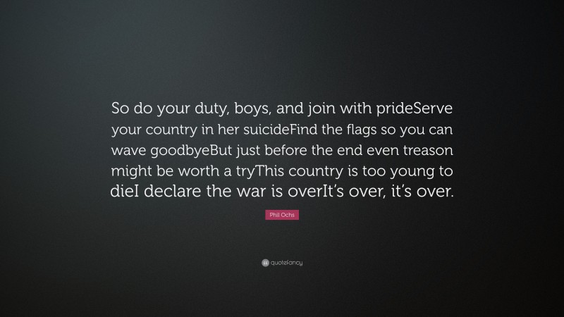 Phil Ochs Quote: “So do your duty, boys, and join with prideServe your country in her suicideFind the flags so you can wave goodbyeBut just before the end even treason might be worth a tryThis country is too young to dieI declare the war is overIt’s over, it’s over.”