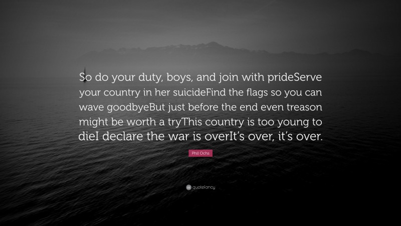 Phil Ochs Quote: “So do your duty, boys, and join with prideServe your country in her suicideFind the flags so you can wave goodbyeBut just before the end even treason might be worth a tryThis country is too young to dieI declare the war is overIt’s over, it’s over.”