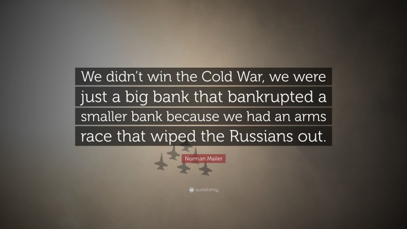 Norman Mailer Quote: “We didn’t win the Cold War, we were just a big bank that bankrupted a smaller bank because we had an arms race that wiped the Russians out.”