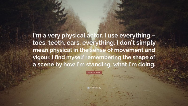 Peter O'Toole Quote: “I’m a very physical actor. I use everything – toes, teeth, ears, everything. I don’t simply mean physical in the sense of movement and vigour. I find myself remembering the shape of a scene by how I’m standing, what I’m doing.”