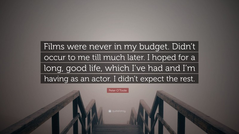 Peter O'Toole Quote: “Films were never in my budget. Didn’t occur to me till much later. I hoped for a long, good life, which I’ve had and I’m having as an actor. I didn’t expect the rest.”