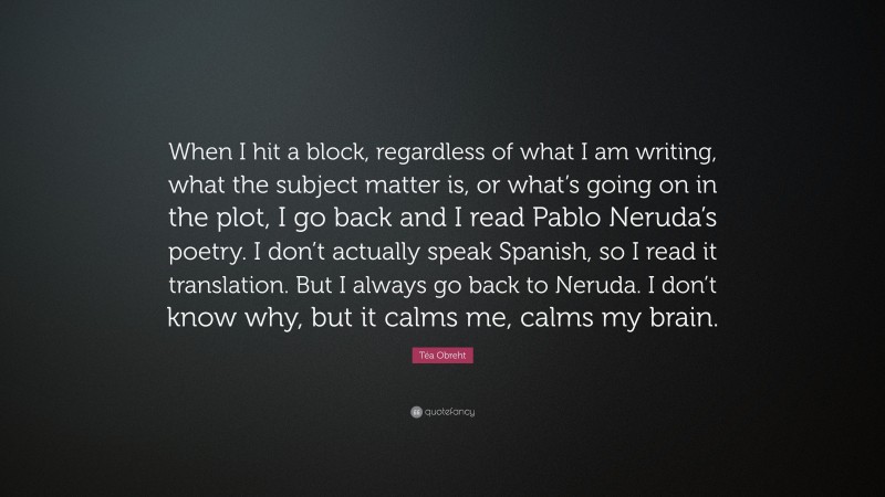 Téa Obreht Quote: “When I hit a block, regardless of what I am writing, what the subject matter is, or what’s going on in the plot, I go back and I read Pablo Neruda’s poetry. I don’t actually speak Spanish, so I read it translation. But I always go back to Neruda. I don’t know why, but it calms me, calms my brain.”