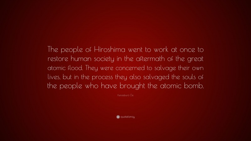 Kenzaburō Ōe Quote: “The people of Hiroshima went to work at once to restore human society in the aftermath of the great atomic flood. They were concerned to salvage their own lives, but in the process they also salvaged the souls of the people who have brought the atomic bomb.”
