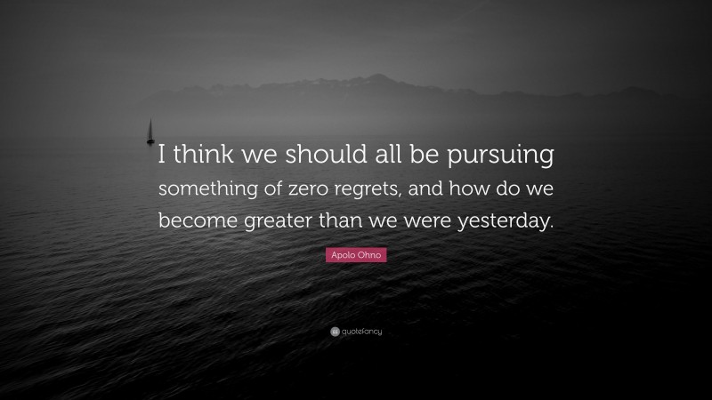 Apolo Ohno Quote: “I think we should all be pursuing something of zero regrets, and how do we become greater than we were yesterday.”