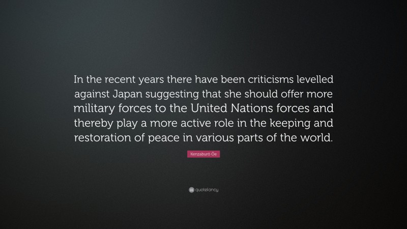 Kenzaburō Ōe Quote: “In the recent years there have been criticisms levelled against Japan suggesting that she should offer more military forces to the United Nations forces and thereby play a more active role in the keeping and restoration of peace in various parts of the world.”