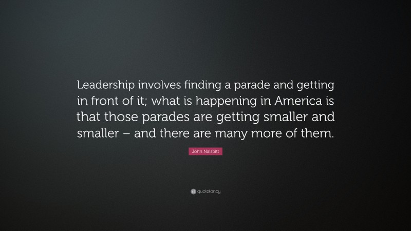 John Naisbitt Quote: “Leadership involves finding a parade and getting in front of it; what is happening in America is that those parades are getting smaller and smaller – and there are many more of them.”