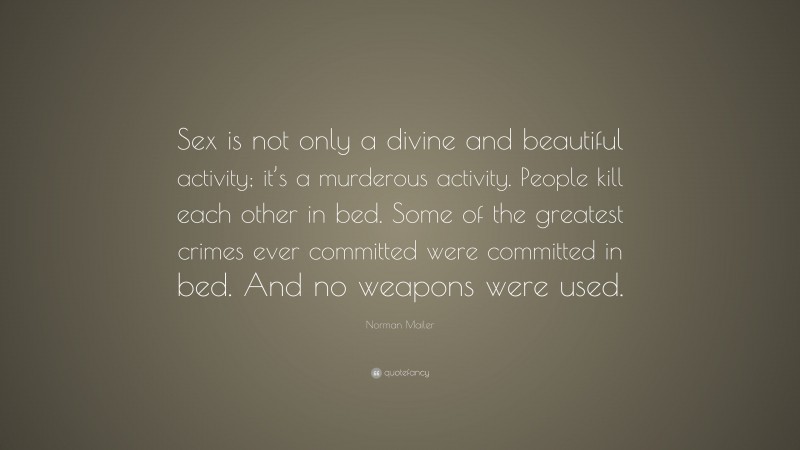 Norman Mailer Quote: “Sex is not only a divine and beautiful activity; it’s a murderous activity. People kill each other in bed. Some of the greatest crimes ever committed were committed in bed. And no weapons were used.”